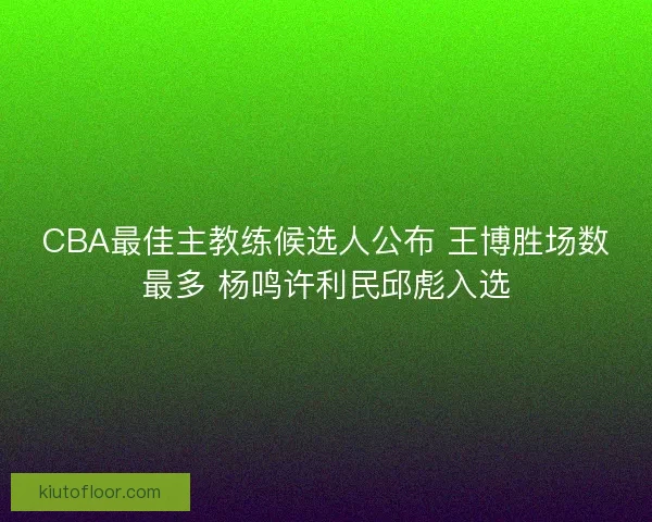 CBA最佳主教练候选人公布 王博胜场数最多 杨鸣许利民邱彪入选