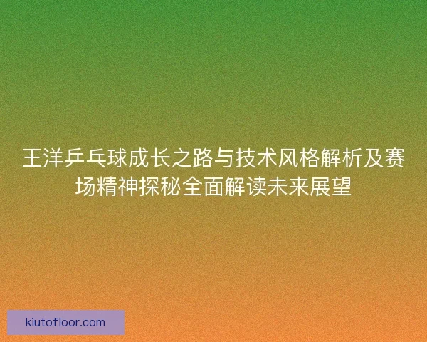 王洋乒乓球成长之路与技术风格解析及赛场精神探秘全面解读未来展望