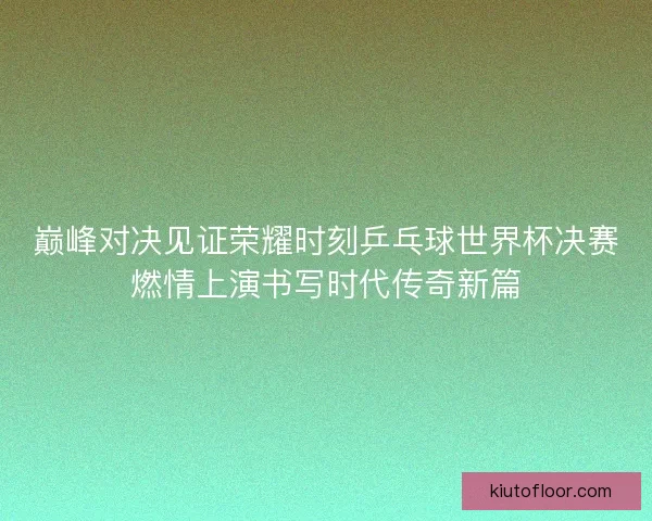 巅峰对决见证荣耀时刻乒乓球世界杯决赛燃情上演书写时代传奇新篇