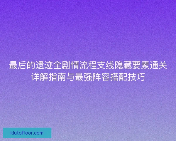 最后的遗迹全剧情流程支线隐藏要素通关详解指南与最强阵容搭配技巧