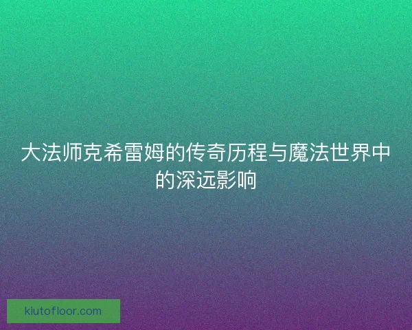 大法师克希雷姆的传奇历程与魔法世界中的深远影响