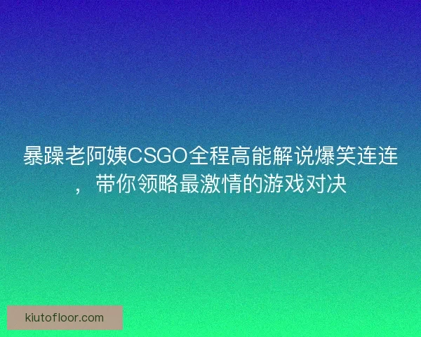 暴躁老阿姨CSGO全程高能解说爆笑连连，带你领略最激情的游戏对决