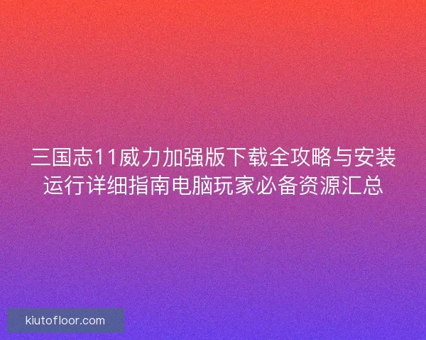 三国志11威力加强版下载全攻略与安装运行详细指南电脑玩家必备资源汇总