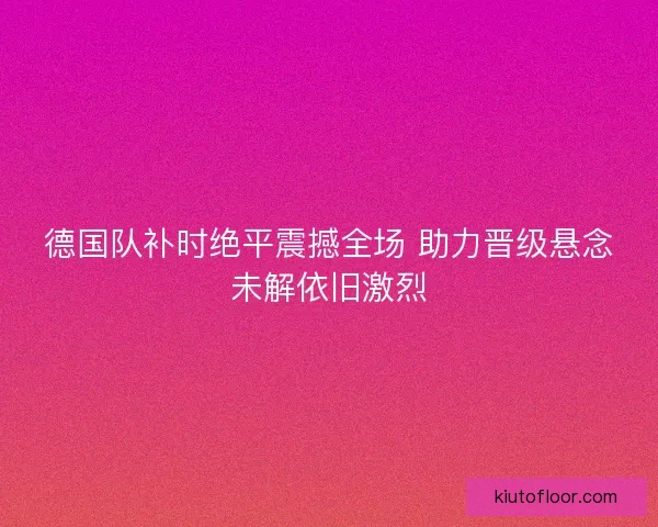 德国队补时绝平震撼全场 助力晋级悬念未解依旧激烈