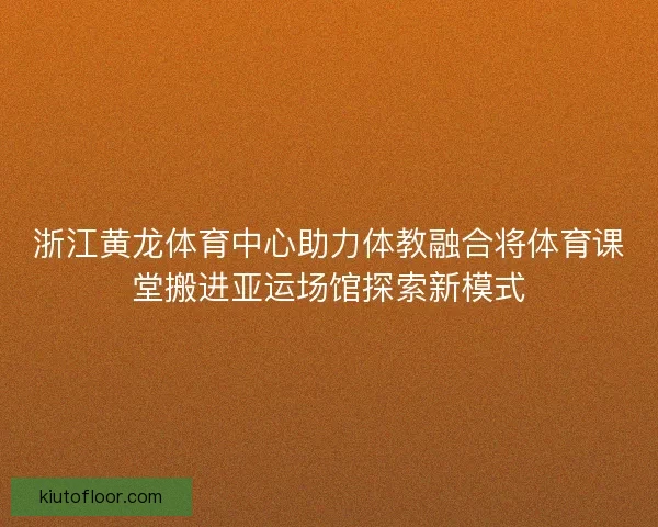 浙江黄龙体育中心助力体教融合将体育课堂搬进亚运场馆探索新模式
