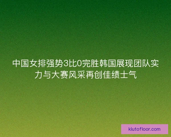 中国女排强势3比0完胜韩国展现团队实力与大赛风采再创佳绩士气