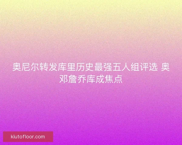 奥尼尔转发库里历史最强五人组评选 奥邓詹乔库成焦点