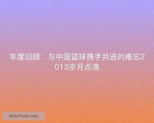 年度回顾：与中国篮球携手共进的难忘2013岁月点滴