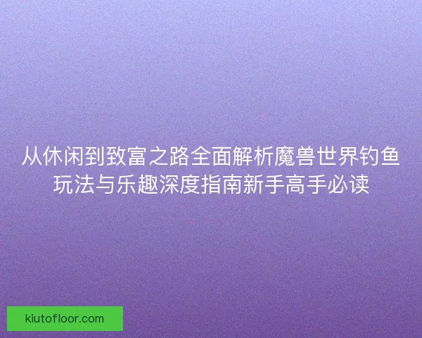 从休闲到致富之路全面解析魔兽世界钓鱼玩法与乐趣深度指南新手高手必读