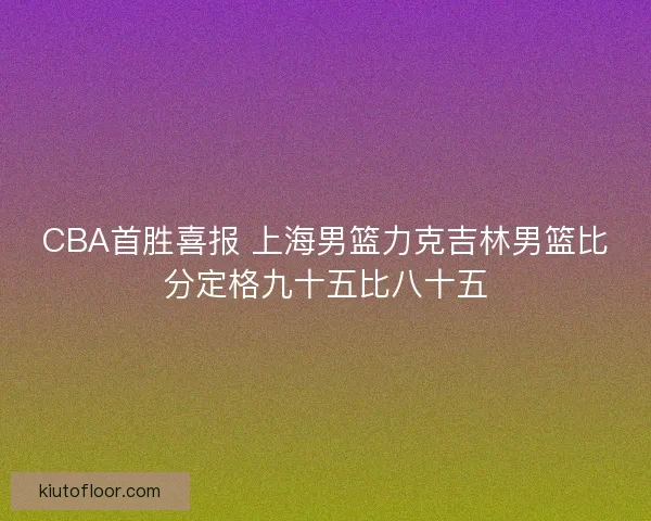 CBA首胜喜报 上海男篮力克吉林男篮比分定格九十五比八十五
