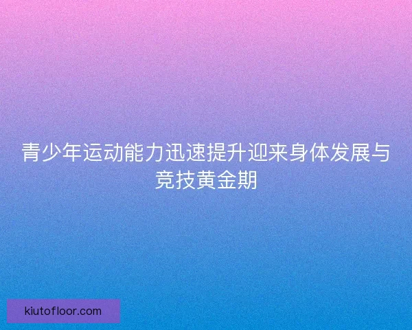 青少年运动能力迅速提升迎来身体发展与竞技黄金期