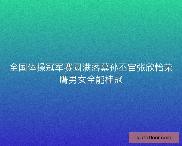 全国体操冠军赛圆满落幕孙丕宙张欣怡荣膺男女全能桂冠