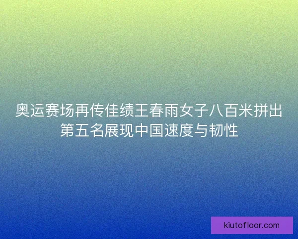 奥运赛场再传佳绩王春雨女子八百米拼出第五名展现中国速度与韧性