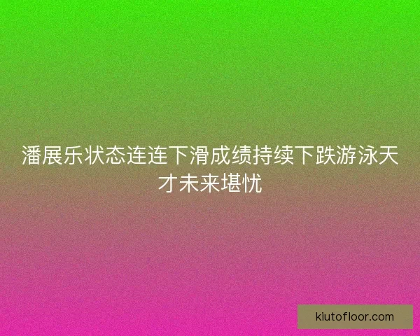 潘展乐状态连连下滑成绩持续下跌游泳天才未来堪忧