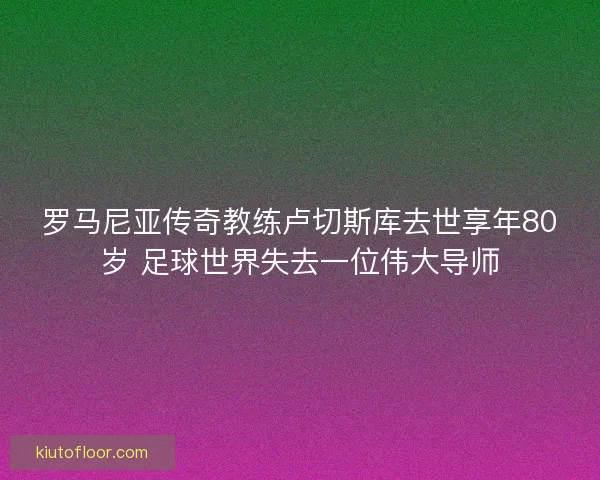 罗马尼亚传奇教练卢切斯库去世享年80岁 足球世界失去一位伟大导师