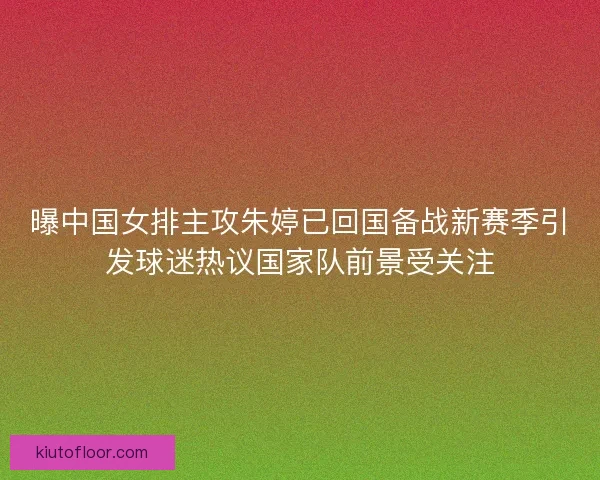 曝中国女排主攻朱婷已回国备战新赛季引发球迷热议国家队前景受关注