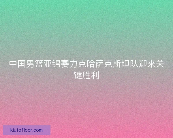 中国男篮亚锦赛力克哈萨克斯坦队迎来关键胜利