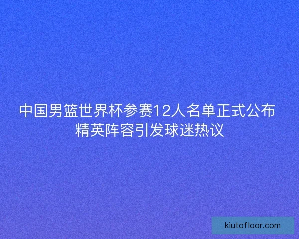 中国男篮世界杯参赛12人名单正式公布 精英阵容引发球迷热议