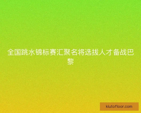 全国跳水锦标赛汇聚名将选拔人才备战巴黎