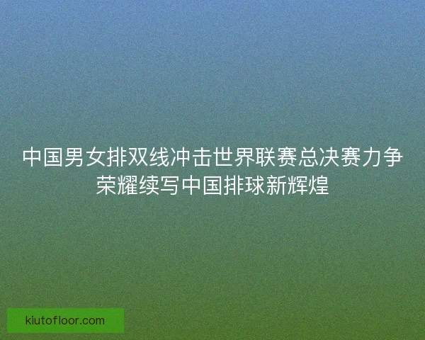 中国男女排双线冲击世界联赛总决赛力争荣耀续写中国排球新辉煌