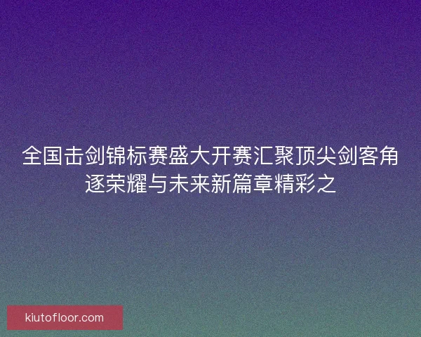 全国击剑锦标赛盛大开赛汇聚顶尖剑客角逐荣耀与未来新篇章精彩之