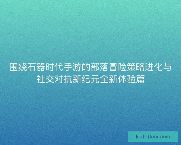 围绕石器时代手游的部落冒险策略进化与社交对抗新纪元全新体验篇