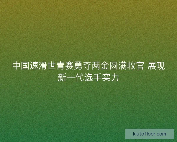中国速滑世青赛勇夺两金圆满收官 展现新一代选手实力