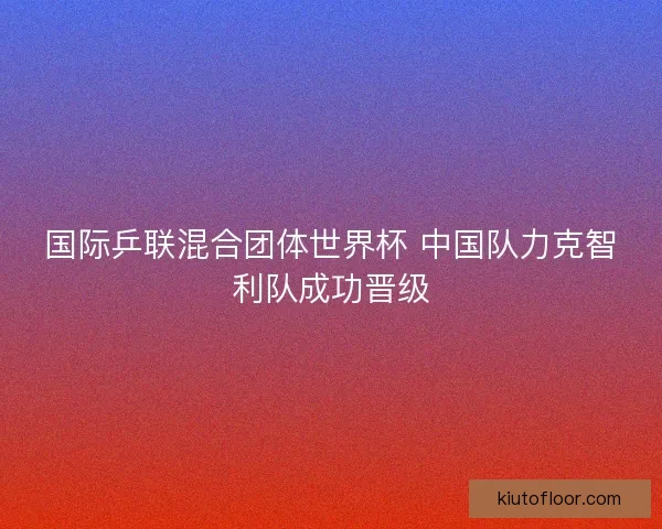 国际乒联混合团体世界杯 中国队力克智利队成功晋级