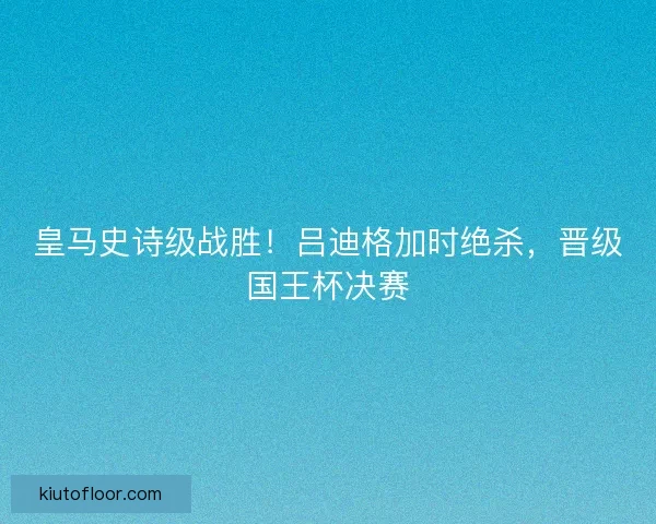 皇马史诗级战胜！吕迪格加时绝杀，晋级国王杯决赛